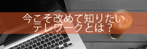 今こそ改めて知りたいテレワークとは？　期待できるメリットと導入プロセス