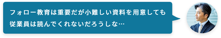 フォロー教育は重要だが小難しい資料を用意しても従業員は読んでくれないだろうしな…